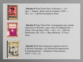 Кіплінг Р. Ріккі-Тіккі-Таві / Р. Кіплінг. — 2-е
вид. — Харків : Держ. вид-во України, 1930. —
36 с. : іл. — (Дітям молодшого віку).
Кіплінг Р. Ріккі-Тіккі-Таві : (оповідання про геройс.
мунгоса) / Р. Кіплінг ; пер. з англ. Ю. Шкрумеляк. —
Львів : Світ дитини, 1932. — 36 с. : іл. — (Діточа
бібліотека ; Кн. 111). — Вид. бібліогр. : 2-3-тя с.
обкл.
Кіплінг Р. Як було написано першого листа /
Р. Кіплінг, Редьярд ; за Р. Кіплінгом переказала
В. Чередниченко. — [Харків] : Книгоспілка,
1927. — 12 с. : іл.
 