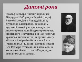 Дитячі роки
Джозеф Редьярд Кіплінг народився
30 грудня 1865 року в Бомбеї (Індія).
Його батько Джон Локвуд Кіплінг,
скульптор і декоратор, викладав у
художній школі, у подальшому став
директором школи й куратором музею
індійського мистецтва. Він мав потяг до
красного письменства, випустив книгу
«Чоловік і звір в Індії». А мама Аліса
(МакДональд) Кіплінг - авторка поезій.
Ім'я Редьярд отримав, як вважають, на
честь англійського озера Редьярд, де
познайомилися батьки.
 