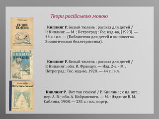 Твори російською мовою
Киплинг Р. Белый тюлень : рассказ для детей /
Р. Киплинг. — М. ; Петроград : Гос. изд-во, [1923]. —
44 с. : ил. — (Библиотека для детей и юношества.
Зоологическая беллетристика).
Киплинг Р. Белый тюлень : рассказ для детей /
Р. Киплинг ; обл. И. Француз. — Изд. 2-е. - М. ;
Петроград : Гос. изд-во, 1928. — 44 с. : ил.
Киплинг Р. Вот так сказки! / Р. Киплинг ; с ил. авт. ;
пер. А. В. ; обл. А. Койранского. — М. : Издание В. М.
Саблина, 1908. — 231 с. : ил., портр.
 