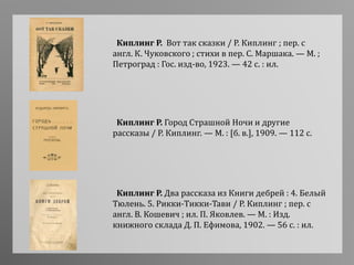 Киплинг Р. Город Страшной Ночи и другие
рассказы / Р. Киплинг. — М. : [б. в.], 1909. — 112 с.
Киплинг Р. Два рассказа из Книги дебрей : 4. Белый
Тюлень. 5. Рикки-Тикки-Тави / Р. Киплинг ; пер. с
англ. В. Кошевич ; ил. П. Яковлев. — М. : Изд.
книжного склада Д. П. Ефимова, 1902. — 56 с. : ил.
Киплинг Р. Вот так сказки / Р. Киплинг ; пер. с
англ. К. Чуковского ; стихи в пер. С. Маршака. — М. ;
Петроград : Гос. изд-во, 1923. — 42 с. : ил.
 