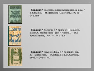 Киплинг Р. Джунгли / Р. Киплинг ; [сокр. пер.
с англ. С. Займовского ; рис. Р. Мазель]. — М. :
Красная новь, 1924. — 194 с. : ил.
Киплинг Р. Двое маленьких музыкантов : с англ. /
Р. Киплинг. — М. : Издание И. Кнебель, [190-?]. —
24 с. : ил.
Киплинг Р. Джунгли. Кн. 2 / Р. Киплинг ; пер.
Н. Гиляровской. — М. : Издание В. М. Саблина,
1908. — 261 с. : ил.
 