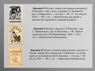 Киплинг Р. Котуко : повесть из жизни эскимосов /
Р. Киплинг ; пер. с англ. и предисл. Л. Хавкиной ;
рис. А. Баранского. — 4-е изд. — М. ; Л. : Гос. изд-во,
1925. — 48 с. : ил. — (Библиотека для детей и
юношества. Средний и старший возраст).
Киплинг Р. Котуко : рассказ / Р. Киплинг ; пер.
С. Займовского ; рис. В. Ватагина. — М. : Книго-
издательство Г. Ф. Мириманова, 1926. — 24 с. :
ил. — (Библиотека школьника).
Киплинг Р. Котуко, эскимосский мальчик : рассказ : с
25 рис., изобр. быт эскимосов / Р. Киплинг ; со вступ.
крат. ст. об эскимосах [В. Н. Львова]. — 3-е изд. — М. :
[б. в.], 1913. — 40 с. : ил. — (Школьная библиотека).
 