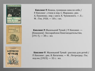 Киплинг Р. Кошка, гулявшая сама по себе /
Р. Киплинг ; стихи в пер. С. Маршака ; рис.
А. Пахомова ; пер. с англ. К. Чуковского. — Л. ;
М. : Гиз, 1926. — 18 с. : ил.
Киплинг Р. Маленький Тумай / Р. Киплинг. —
[Кишинев] : Бессарабское Книгоиздательство,
[191-?]. — 38 с. : ил.
Киплинг Р. Маленький Тумай : рассказ для детей /
Р. Киплинг ; рис. В. Ватагина. — М. ; Петроград : Гос.
изд-во, [1923]. — 32 с. : ил.
 
