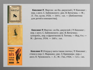 Киплинг Р. Маугли : из Кн. джунглей / Р. Киплинг ;
пер. с англ. С. Займовского ; рис. В. Ватагина ;
суперобл., пер. и фронтиспис Б. Титова. — Изд. 4-е. —
М. : Детгиз, 1934. — 160 с. : ил.
Киплинг Р. Маугли : из Кн. джунглей / Р. Киплинг ;
пер. с англ. С. Займовского ; рис. В. Ватагина. — М. ;
Л. : Гос. зд-во, 1926. — 164 с. : ил. — (Библиотека
для детей и юношества).
Киплинг Р. Откуда у кита такая глотка / Р. Киплинг ;
стихи в пер. С. Маршака ; рис. Э. Криммера ; пер. с
англ. К. Чуковского. — Л. ; М. : Гиз, 1926. — 12 с. : ил.
 