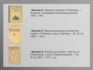 Киплинг Р. Приемыш волчицы / Р. Киплинг. —
Кишинев : Бессарабское Книгоиздательство,
1918. — 89 с.
Киплинг Р. Простые рассказы из холмистой
страны / Р. Киплинг ; пер. А. Гретман. — М. : [б. в.],
1909. — 104 с.
Киплинг Р. Рассказы для детей : с рис. Кн. 2 /
Р. Киплингф ; с англ. А. Рождественской. — М. :
[б. в.], 1897. — 127 с. : ил.
 