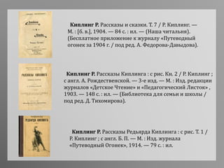 Киплинг Р. Рассказы Киплинга : с рис. Кн. 2 / Р. Киплинг ;
с англ. А. Рождественской. — 3-е изд. — М. : Изд. редакции
журналов «Детское Чтение» и «Педагогический Листок» ,
1903. — 148 с. : ил. — (Библиотека для семьи и школы /
под ред. Д. Тихомирова).
Киплинг Р. Рассказы Редьярда Киплинга : с рис. Т. 1 /
Р. Киплинг ; с англ. Б. П. — М. : Изд. журнала
«Путеводный Огонек», 1914. — 79 с. : ил.
Киплинг Р. Рассказы и сказки. Т. 7 / Р. Киплинг. —
М. : [б. в.], 1904. — 84 с. : ил. — (Наша читальня).
(Бесплатное приложение к журналу «Путеводный
огонек за 1904 г. / под ред. А. Федорова-Давыдова).
 