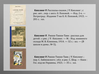 Киплинг Р. Рассказы-сказки / Р. Киплинг ; с
рис. авт. ; пер. с англ. О. Поповой. — Изд. 2-е. —
Петроград : Издание Т-ва О. Н. Поповой, 1915. —
201 с. : ил.
Киплинг Р. Рикки-Тикки-Тави : рассказ для
детей : с рис. / Р. Киплинг. — М. : Изд. книжного
склада М. В. Клюкина, 1914. — 32 с. : ил. — (В
школе и дома ; № 5).
Киплинг Р. Рикки-Тикки-Тави / Р. Киплинг ;
пер. С. Займовского ; обл. и рис. С. Шор. — Киев :
Гос. изд-во Украины, 1923. — 35 с. : ил.
 