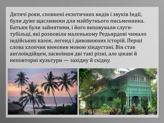 Дитячі роки, сповнені екзотичних видів і звуків Індії,
були дуже щасливими для майбутнього письменника.
Батьки були зайнятими, і його виховували слуги-
тубільці, які розповіли маленькому Редьярдові чимало
індійських казок, легенд і дивовижних історій. Перші
слова хлопчик вимовив мовою хіндустані. Він став
англоіндійцем, засвоївши дві такі різні, але цікаві й
неповторні культури — західну й східну.
 