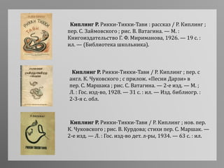 Киплинг Р. Рикки-Тикки-Тави / Р. Киплинг ; пер. с
англ. К. Чуковского ; с прилож. «Песни Дарзи» в
пер. С. Маршака ; рис. С. Ватагина. — 2-е изд. — М. ;
Л. : Гос. изд-во, 1928. — 31 с. : ил. — Изд. библиогр. :
2-3-я с. обл.
Киплинг Р. Рикки-Тикки-Тави : рассказ / Р. Киплинг ;
пер. С. Займовского ; рис. В. Ватагина. — М. :
Книгоиздательство Г. Ф. Мириманова, 1926. — 19 с. :
ил. — (Библиотека школьника).
Киплинг Р. Рикки-Тикки-Тави / Р. Киплинг ; нов. пер.
К. Чуковского ; рис. В. Курдова; стихи пер. С. Маршак. —
2-е изд. — Л. : Гос. изд-во дет. л-ры, 1934. — 63 с. : ил.
 