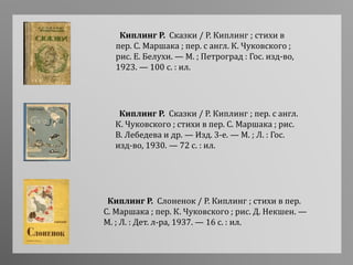 Киплинг Р. Сказки / Р. Киплинг ; пер. с англ.
К. Чуковского ; стихи в пер. С. Маршака ; рис.
В. Лебедева и др. — Изд. 3-е. — М. ; Л. : Гос.
изд-во, 1930. — 72 с. : ил.
Киплинг Р. Сказки / Р. Киплинг ; стихи в
пер. С. Маршака ; пер. с англ. К. Чуковского ;
рис. Е. Белухи. — М. ; Петроград : Гос. изд-во,
1923. — 100 с. : ил.
Киплинг Р. Слоненок / Р. Киплинг ; стихи в пер.
С. Маршака ; пер. К. Чуковского ; рис. Д. Некшен. —
М. ; Л. : Дет. л-ра, 1937. — 16 с. : ил.
 