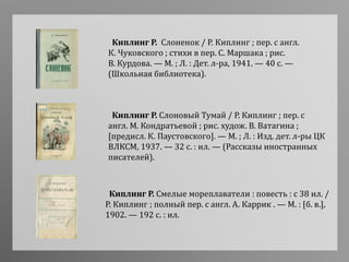 Киплинг Р. Смелые мореплаватели : повесть : с 38 ил. /
Р. Киплинг ; полный пер. с англ. А. Каррик . — М. : [б. в.],
1902. — 192 с. : ил.
Киплинг Р. Слоновый Тумай / Р. Киплинг ; пер. с
англ. М. Кондратьевой ; рис. худож. В. Ватагина ;
[предисл. К. Паустовского]. — М. ; Л. : Изд. дет. л-ры ЦК
ВЛКСМ, 1937. — 32 с. : ил. — (Рассказы иностранных
писателей).
Киплинг Р. Слоненок / Р. Киплинг ; пер. с англ.
К. Чуковского ; стихи в пер. С. Маршака ; рис.
В. Курдова. — М. ; Л. : Дет. л-ра, 1941. — 40 с. —
(Школьная библиотека).
 