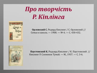 Про творчість
Р. Кіплінга
Орловский С. Редярд Киплинг / С. Орловский //
Семья и школа. — 1908. — № 6. — С. 430-432.
Паустовский К. Редьярд Киплинг / К. Паустовский //
Киплинг Р. Слоненок Тумай. — М., 1937. — С. 3-6.
 