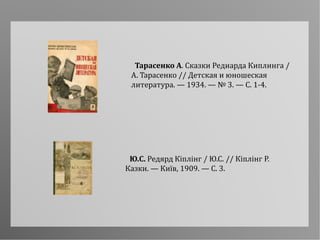 Ю.С. Редярд Кіплінг / Ю.С. // Кіплінг Р.
Казки. — Київ, 1909. — С. 3.
Тарасенко А. Сказки Редиарда Киплинга /
А. Тарасенко // Детская и юношеская
литература. — 1934. — № 3. — С. 1-4.
 