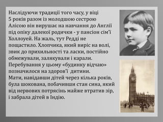 Наслідуючи традиції того часу, у віці
5 років разом із молодшою сестрою
Алісою він вирушає на навчання до Англії
під опіку далекої родички - у пансіон сім’ї
Холлоуей. На жаль, тут Редді не
пощастило. Хлопчика, який виріс на волі,
звик до прихильності та ласки, постійно
обмежували, залякували і карали.
Перебування у цьому «будинку відчаю»
позначилося на здоров’ї дитини.
Мати, навідавши дітей через кілька років,
була шокована, побачивши стан сина, який
від нервових потрясінь майже втратив зір,
і забрала дітей в Індію.
 