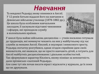 Навчання
Та невдовзі Редьярд знову опинився в Англії.
У 12 років батьки віддали його на навчання в
Девонське військове училище (1878-1882 рр.).
Ця школа була особливим навчальним
закладом, її заснували відставні чиновники
і офіцери, які проходили службу
в колоніальних країнах.
У школі була майже військова дисципліна — учнів посилено готували
до труднощів, які неминуче чекають на них у майбутньому під час
служби за межами Англії. Кволий, в окулярах і невисокого зросту,
Редьярд спочатку розгубився, однак згодом сприйняв ідею своїх
вихователів, які вважали, що не просто навчають дітей, а готують для
Англії майбутніх дисциплінованих і діяльних особистостей.
Так сформувався характер Кіплінга, якому пізніше за непохитність
дали прізвисько «залізний Редьярд».
Але саме тут він почав писати вірші і відсилати у журнали, де їх поки
що не друкували.
 