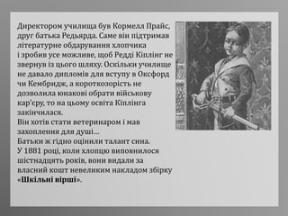 Директором училища був Кормелл Прайс,
друг батька Редьярда. Саме він підтримав
літературне обдарування хлопчика
і зробив усе можливе, щоб Редді Кіплінг не
звернув із цього шляху. Оскільки училище
не давало дипломів для вступу в Оксфорд
чи Кембридж, а короткозорість не
дозволила юнакові обрати військову
кар'єру, то на цьому освіта Кіплінга
закінчилася.
Він хотів стати ветеринаром і мав
захоплення для душі…
Батьки ж гідно оцінили талант сина.
У 1881 році, коли хлопцю виповнилося
шістнадцять років, вони видали за
власний кошт невеликим накладом збірку
«Шкільні вірші».
 