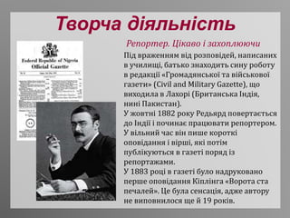 Творча діяльність
Під враженням від розповідей, написаних
в училищі, батько знаходить сину роботу
в редакції «Громадянської та військової
газети» (Civil and Military Gazette), що
виходила в Лахорі (Британська Індія,
нині Пакистан).
У жовтні 1882 року Редьярд повертається
до Індії і починає працювати репортером.
У вільний час він пише короткі
оповідання і вірші, які потім
публікуються в газеті поряд із
репортажами.
У 1883 році в газеті було надруковано
перше оповідання Кіплінга «Ворота ста
печалей». Це була сенсація, адже автору
не виповнилося ще й 19 років.
Репортер. Цікаво і захоплюючи
 