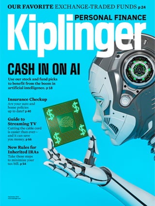 Use our stock and fund picks
to benefit from the boom in
artificial intelligence. p 18
CASH IN ON AI
OUR FAVORITE EXCHANGE-TRADED FUNDS p 24
September 2023
www.kiplinger.com
Insurance Checkup
Are your auto and
home policies
up to date? p 40
Guide to
Streaming TV
Cutting the cable cord
is easier than ever—
and it can save
you money. p 66
New Rules for
Inherited IRAs
Take these steps
to minimize your
tax bill. p 54
 