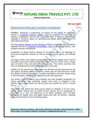 KIPLING INDIA TRAVELS PVT. LTD
OFFICIAL NEWSLETTER

22-Oct-2012

KINGFISHER AIRLINES LICENSE SUSPENDED
MUMBAI: Following a suspension of license by the DGCA on Saturday,
shares in Kingfisher Airlines LtdBSE -4.80 % dropped 4.8 per cent on
Monday. Kingfisher's licence was suspended after it failed to address the
regulator's concerns about its operations,forcingthe debt-laden carrier to
stop taking bookings.
The Directorate General of Civil Aviation (DGCA) suspended the Scheduled
Operator Permit of Kingfisher AirlinesBSE -4.80 % till further orders, Civil
Aviation Ministry officialssaid.
Suspension of flying license implies an immediate halt to all bookings on
the entire Kingfisher network as well as through travel agents, the officials
said.
The liquor baron Vijay Mallya-owned carrier has been saddled with a loss of
Rs 8,000 crore and a debt burden of another over Rs 7,524 crore, a large
part of which it has not serviced since January. The airline currently has
only 10 operational aircraft compared to 66 a year ago.
Asked why the license was suspended, the officials said the government did
not want a situation where the airline, which was on cash-and-carry mode
for almost all service providers, re-starts operations and then keeps flying
in fits and starts, as has been happening since last year-end.
The airline, under a lockout since October one and resultant suspension of
entire operations, had yesterday sought more time to respond to the
DGCA's show-cause notice but did not give any timeline by which it would
do so.
The DGCA had issued the show-cause notice on October 5 to the crisisridden carrier asking why its flying licence should not be suspended or
cancelled as it was not adhering to its flight schedule and "abruptly
cancelling its flights time and again during the last 10 months", causing
great inconvenience to the travelling public.

Kipling India Travels Pvt. Ltd Address :- 303, 3rd floor, MM Plaza B1, Mini Mkt, Janakpuri New Delhi – 110058
Phone number:- 011 25525312, 45528702 E-mail address: info@kiplingindiatravels.com

 