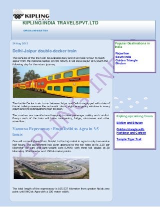KIPLING INDIA TRAVELSPVT.LTD
OFFICIAL NEWSLETTER

24 Aug 2012

Delhi-Jaipur double-decker train
The services of the train will be available daily and it will take 5 hour to reach
Jaipur from the national capital. On the return, it will leave Jaipur at 5.55am the
following day for the return journey.

Popular Destinations in
India
Rajasthan
South India
Golden Triangle
Bhutan

The double Decker train to run between Jaipur and Delhi is equipped with state of
the art safety measures like automatic doors, eight emergency windows in every
coach and fire extinguishers near its door.
The coaches are manufactured keeping in view passenger safety and comfort.
Every coach of the train will have mini-pantry, fridge, microwave and other
amenities.

Kipling upcoming Tours

Yamuna Expressway: From Delhi to Agra in 3.5
hours

Golden triangle with
Haridwar and Corbett

One will currently head from Noida l to the taj mahal in agra in only two-and-ahalf hours. The government has given approval to the toll rates at Rs 2.10 per
kilometer for cars and light-weight cars (LMVs) with three toll plazas at 38
kilometre, 95 kilometer and 150 kilometer points.

.

The total length of the expressway is 165.537 kilometer from greater Noida zero
point until NH2 at Agra with a 100 meter width.

Sikkim and Bhutan

Temple Tiger Trail

 
