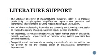  The ultimate objective of manufacturing industries today is to increase
productivity through system simplification, organizational potential and
incremental improvements by using modern techniques like Kaizen.
 Most of the manufacturing industries are currently encountering a necessity
to respond to rapidly changing customer needs, desires and tastes.
 For industries, to remain competitive and retain market share in this global
market, continuous improvement of manufacturing system processes has
become necessary.
 Competition and continuously increasing standards of customer satisfaction
has proven to be the endless driver of organizations performance
improvement.
 