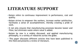  Kaizen refers to continuous improvement in performance, cost and
quality.
 Kaizen strives to empower the workers, increase worker satisfaction,
facilitates a sense of accomplishment, thereby creating a pride of
work.
 It not only ensures that manufacturing processes become leaner and
fitter, but eliminate waste where value is added.
 Kaizen by now is a widely discussed, and applied manufacturing
philosophy, in a variety of industries across the globe.
 This paper discusses different articles that have been published in
this field and presents a review of literature.
 