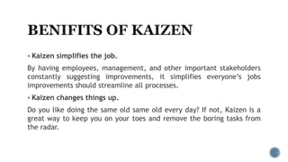  Kaizen simplifies the job.
By having employees, management, and other important stakeholders
constantly suggesting improvements, it simplifies everyone’s jobs
improvements should streamline all processes.
 Kaizen changes things up.
Do you like doing the same old same old every day? If not, Kaizen is a
great way to keep you on your toes and remove the boring tasks from
the radar.
 