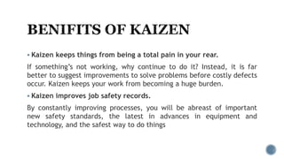  Kaizen keeps things from being a total pain in your rear.
If something’s not working, why continue to do it? Instead, it is far
better to suggest improvements to solve problems before costly defects
occur. Kaizen keeps your work from becoming a huge burden.
 Kaizen improves job safety records.
By constantly improving processes, you will be abreast of important
new safety standards, the latest in advances in equipment and
technology, and the safest way to do things
 