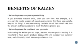  Kaizen improves everyone’s productivity.
If you eliminate wasteful tasks, then you save time. For example, is it
necessary to create a report of reports every month? Are there less wasteful
ways to do things? Is everyone making the best use of their time? Look into
the answers to these questions to meet this Kaizen process goal
 Kaizen improves the quality of your products.
By following the Kaizen process steps, you can improve product quality. It is
important to have quality products because this will increase your customer
base, and ultimately, it will increase your bottom line.
 
