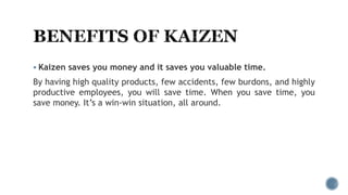  Kaizen saves you money and it saves you valuable time.
By having high quality products, few accidents, few burdons, and highly
productive employees, you will save time. When you save time, you
save money. It’s a win-win situation, all around.
 