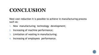 Next cost reduction it is possible to achieve in manufacturing process
such as:
1. New manufacturing technology development;
2. Increasing of machine performance;
3. Limitation of wasting in manufacturing;
4. Increasing of employees performance.
 