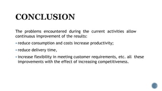 The problems encountered during the current activities allow
continuous improvement of the results:
 reduce consumption and costs increase productivity;
 reduce delivery time,
 increase flexibility in meeting customer requirements, etc. all these
improvements with the effect of increasing competitiveness.
 