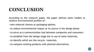 According to the research paper, the paper defines some models to
relative environmental profiles of :
 new material choices or packaging options.
 to reduce environmental impact at its source in the design phase.
 to serve as a communication tool between companies and consumers
 to establish from the design stage the re use of some materials,
 to identify which are the recycle materials.
 to compare existing products with planned alternatives
 