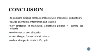  to compare existing company products with products of competitors
 realize an internal information and training
 new strategies in marketing, advertising policies joining eco-
criteria
 environmental cost allocation
 assess the gap from eco-label criteria
 radical changes in product life cycle
 