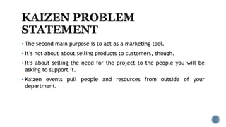  The second main purpose is to act as a marketing tool.
 It’s not about about selling products to customers, though.
 It’s about selling the need for the project to the people you will be
asking to support it.
 Kaizen events pull people and resources from outside of your
department.
 