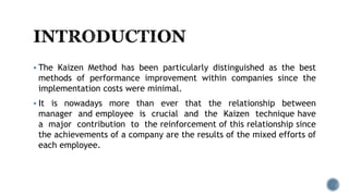  The Kaizen Method has been particularly distinguished as the best
methods of performance improvement within companies since the
implementation costs were minimal.
 It is nowadays more than ever that the relationship between
manager and employee is crucial and the Kaizen technique have
a major contribution to the reinforcement of this relationship since
the achievements of a company are the results of the mixed efforts of
each employee.
 