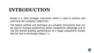  Kaizen is a solid strategic instrument which is used to achieve and
overcome the company’s objectives.
 The Kaizen method and technique are valuable instruments that can
be used to increase productivity obtain competitive advantage and to
rise the overall business performance on a tough competitive market
like the one in the Europe (figure 1.).
 