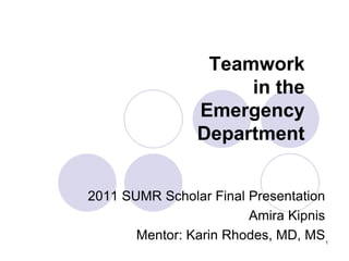 Teamwork
                     in the
                Emergency
                Department


2011 SUMR Scholar Final Presentation
                        Amira Kipnis
       Mentor: Karin Rhodes, MD, MS    1
 