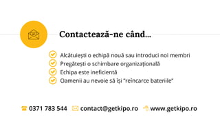 Alcătuiești o echipă nouă sau introduci noi membri
Pregătești o schimbare organizațională
Echipa este ineficientă
Oamenii au nevoie să își ”reîncarce bateriile”
Contactează-ne când...
 0371 783 544  contact@getkipo.ro  www.getkipo.ro
 