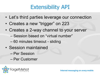 Extensibility API
• Let’s third parties leverage our connection
• Creates a new “trigger” on 223
• Creates a 2-way channel to your server
  – Session based on “virtual number”
  – 60 minutes timeout - sliding
• Session maintained
  – Per Session
  – Per Customer

                              Internet messaging on every mobile
 