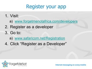 Register your app
1. Visit:
  a) www.forgetmenotafrica.com/developers
2. Register as a developer
3. Go to:
  a) www.safaricom.net/Registration
4. Click “Register as a Developer”



                             Internet messaging on every mobile
 