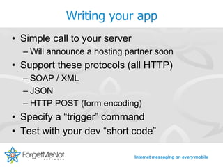 Writing your app
• Simple call to your server
  – Will announce a hosting partner soon
• Support these protocols (all HTTP)
  – SOAP / XML
  – JSON
  – HTTP POST (form encoding)
• Specify a “trigger” command
• Test with your dev “short code”

                               Internet messaging on every mobile
 