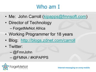 Who am I
• Me: John Carroll (kipapps@fmnsoft.com)
• Director of Technology
  – ForgetMeNot Africa
• Working Programmer for 18 years
• Blog: http://blogs.zdnet.com/carroll
• Twitter:
  – @FmnJohn
  – @FMNA / #KIPAPPS

                            Internet messaging on every mobile
 