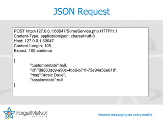 JSON Request
POST http://127.0.0.1:60047/SomeService.php HTTP/1.1
Content-Type: application/json; charset=utf-8
Host: 127.0.0.1:60047
Content-Length: 105
Expect: 100-continue

{
        "customerstate":null,
        "id":"09883dc9-a90c-4bb6-b71f-73e94a56e618",
        "msg":"#calc Dave",
        "sessionstate":null
}




                                          Internet messaging on every mobile
 