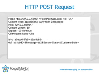 HTTP POST Request
POST http://127.0.0.1:60047/FormPostCalc.ashx HTTP/1.1
Content-Type: application/x-www-form-urlencoded
Host: 127.0.0.1:60047
Content-Length: 80
Expect: 100-continue
Connection: Keep-Alive

Id=d1a7ecd6-5fe5-4d5a-9d85-
0c71aa1cbd04&Message=#c2&SessionState=&CustomerState=




                                          Internet messaging on every mobile
 