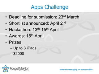 Apps Challenge
•   Deadline for submission: 23rd March
•   Shortlist announced: April 2nd
•   Hackathon: 13th-15th April
•   Awards: 15th April
•   Prizes
    – Up to 3 iPads
    – $2000


                             Internet messaging on every mobile
 
