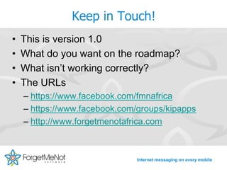 Keep in Touch!
•   This is version 1.0
•   What do you want on the roadmap?
•   What isn’t working correctly?
•   The URLs
    – https://www.facebook.com/fmnafrica
    – https://www.facebook.com/groups/kipapps
    – http://www.forgetmenotafrica.com



                              Internet messaging on every mobile
 