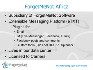 ForgetMeNot Africa
• Subsidiary of ForgetMeNot Software
• Extensible Messaging Platform (eTXT)
  – Plugins for
     •   Email
     •   IM (Live Messenger, Facebook, GTalk)
     •   Facebook posts and comments
     •   Custom tools (CV Tool, #BUZZ, Spinner)
• Lives in our data center
• Licensed to Carriers

                                   Internet messaging on every mobile
 