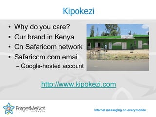 Kipokezi
•   Why do you care?
•   Our brand in Kenya
•   On Safaricom network
•   Safaricom.com email
    – Google-hosted account


            http://www.kipokezi.com


                              Internet messaging on every mobile
 
