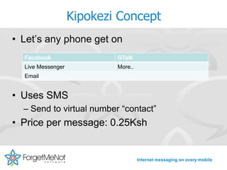Kipokezi Concept
• Let’s any phone get on
  Facebook                 GTalk
  Live Messenger           More..
  Email


• Uses SMS
  – Send to virtual number “contact”
• Price per message: 0.25Ksh


                                    Internet messaging on every mobile
 